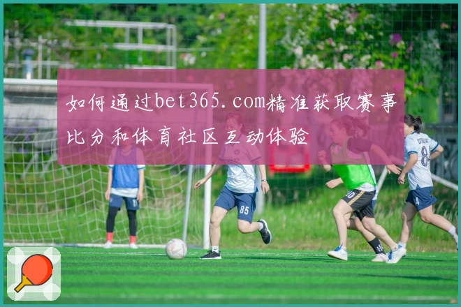 如何通过bet365.com精准获取赛事比分和体育社区互动体验