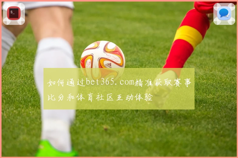 如何通过bet365.com精准获取赛事比分和体育社区互动体验