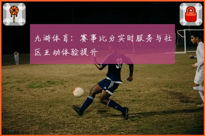 九游体育：赛事比分实时服务与社区互动体验提升
