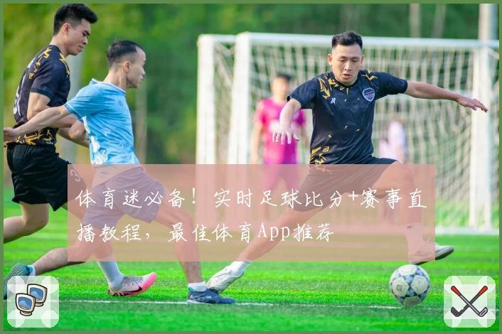 体育迷必备!实时足球比分+赛事直播教程,最佳体育App推荐
