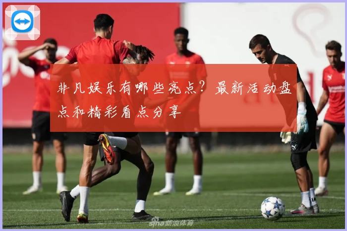 非凡娱乐有哪些亮点？最新活动盘点和精彩看点分享