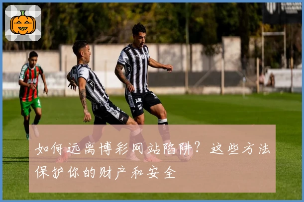 如何远离博彩网站陷阱？这些方法保护你的财产和安全