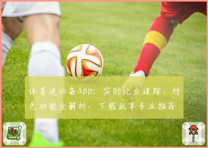 体育迷必备App：实时比分追踪、特色功能全解析，下载就享专业推荐