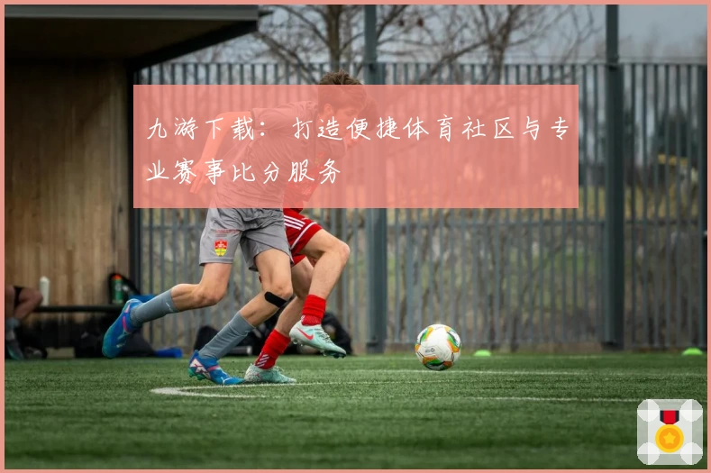 九游下载:打造便捷体育社区与专业赛事比分服务