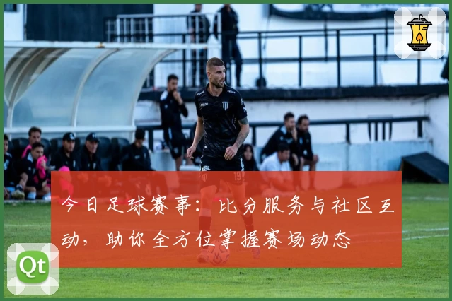 今日足球赛事：比分服务与社区互动，助你全方位掌握赛场动态