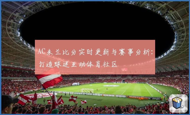 AC米兰比分实时更新与赛事分析：打造球迷互动体育社区