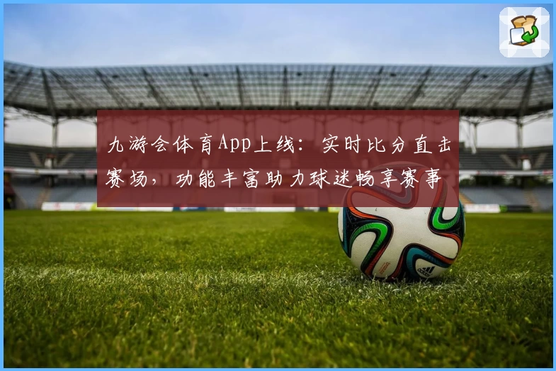九游会体育App上线：实时比分直击赛场，功能丰富助力球迷畅享赛事