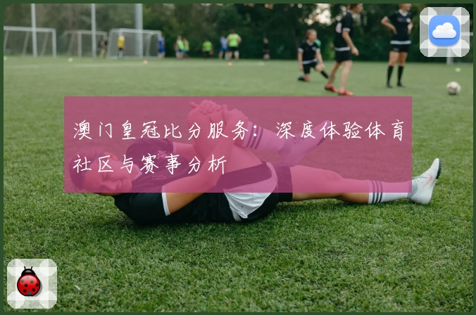 澳门皇冠比分服务：深度体验体育社区与赛事分析