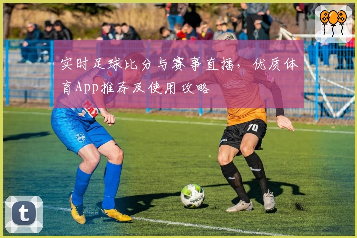 实时足球比分与赛事直播，优质体育App推荐及使用攻略