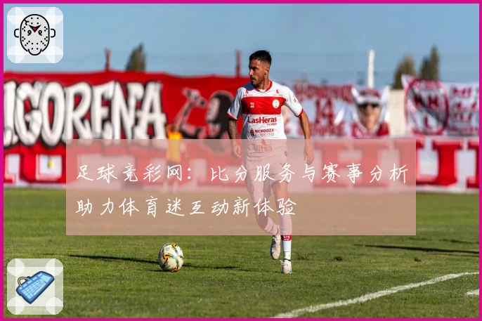 足球竞彩网：比分服务与赛事分析助力体育迷互动新体验