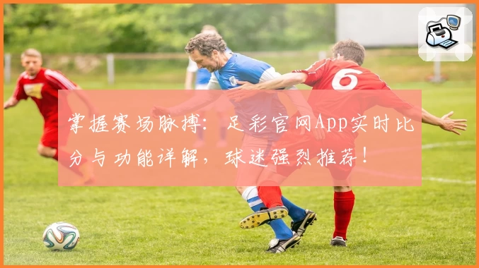 掌握赛场脉搏：足彩官网App实时比分与功能详解，球迷强烈推荐！