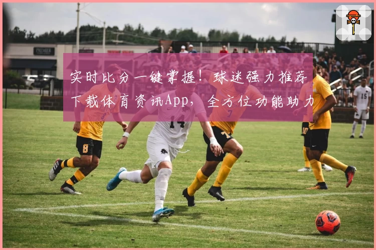 实时比分一键掌握！球迷强力推荐下载体育资讯App，全方位功能助力热血追赛