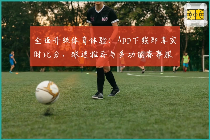 全面升级体育体验：App下载即享实时比分、球迷推荐与多功能赛事服务