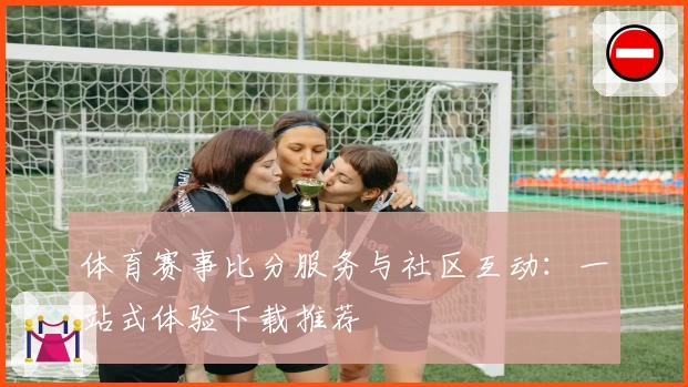 体育赛事比分服务与社区互动：一站式体验下载推荐