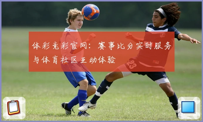 体彩竞彩官网：赛事比分实时服务与体育社区互动体验