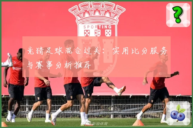 竞猜足球混合过关：实用比分服务与赛事分析推荐