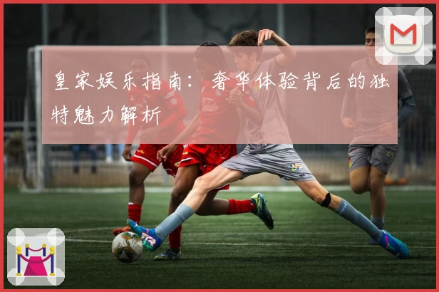皇家娱乐指南：奢华体验背后的独特魅力解析
