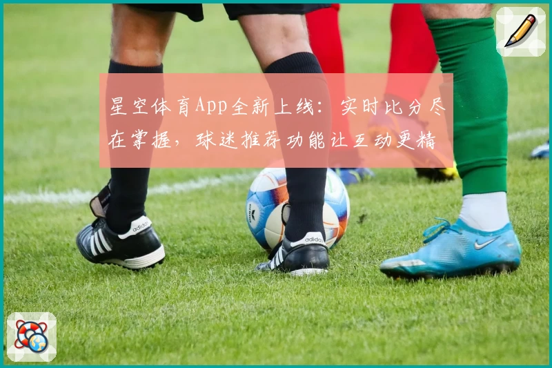 星空体育App全新上线：实时比分尽在掌握，球迷推荐功能让互动更精彩