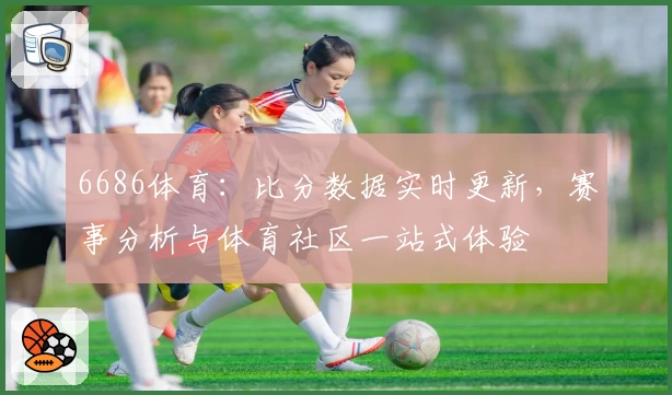 6686体育：比分数据实时更新，赛事分析与体育社区一站式体验