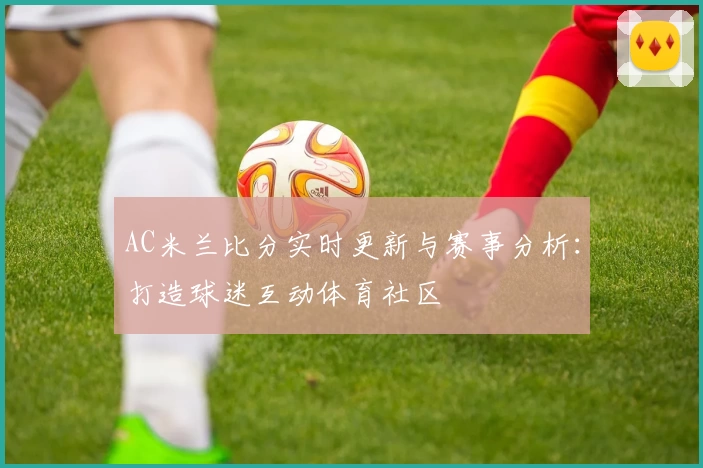 AC米兰比分实时更新与赛事分析：打造球迷互动体育社区