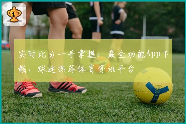实时比分一手掌握，最全功能App下载，球迷热荐体育资讯平台