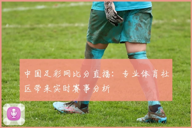 中国足彩网比分直播：专业体育社区带来实时赛事分析