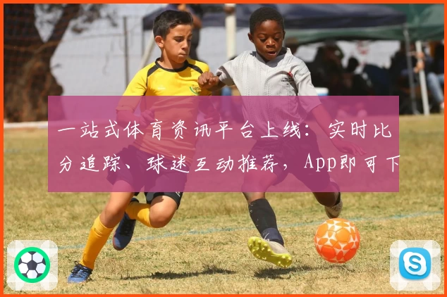 一站式体育资讯平台上线：实时比分追踪、球迷互动推荐，App即可下载畅享全面功能