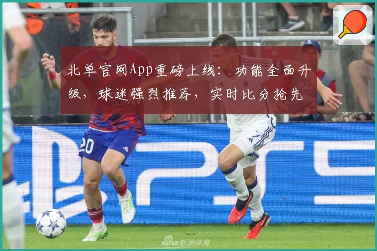 北单官网App重磅上线：功能全面升级，球迷强烈推荐，实时比分抢先观看