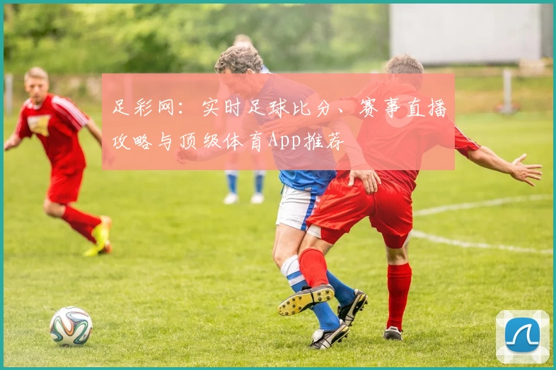 足彩网：实时足球比分、赛事直播攻略与顶级体育App推荐