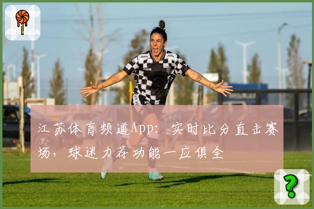 江苏体育频道App：实时比分直击赛场，球迷力荐功能一应俱全
