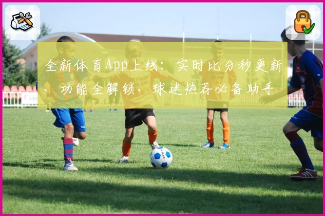 全新体育App上线:实时比分秒更新,功能全解锁,球迷热荐必备助手