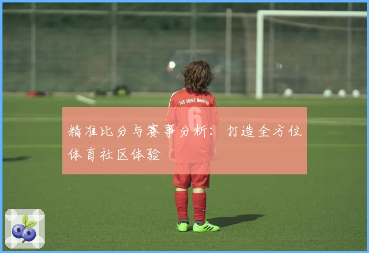 精准比分与赛事分析：打造全方位体育社区体验