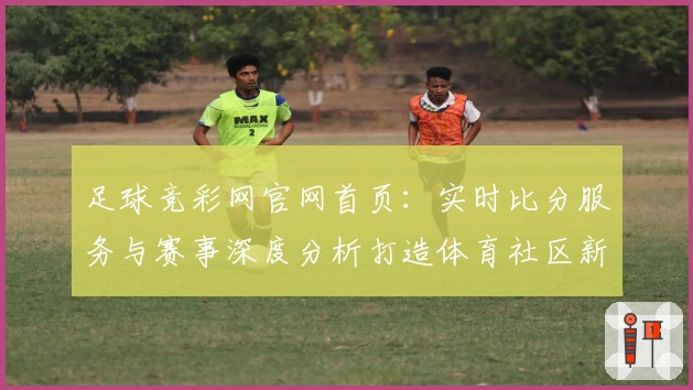 足球竞彩网官网首页：实时比分服务与赛事深度分析打造体育社区新体验