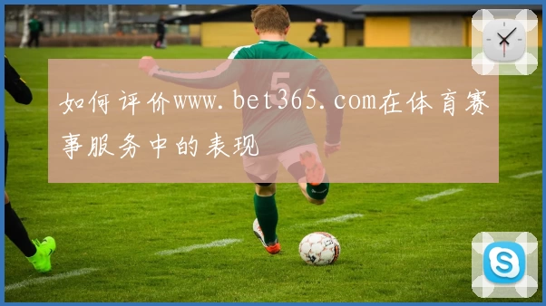 如何评价www.bet365.com在体育赛事服务中的表现