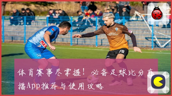 体育赛事尽掌握！必备足球比分直播App推荐与使用攻略