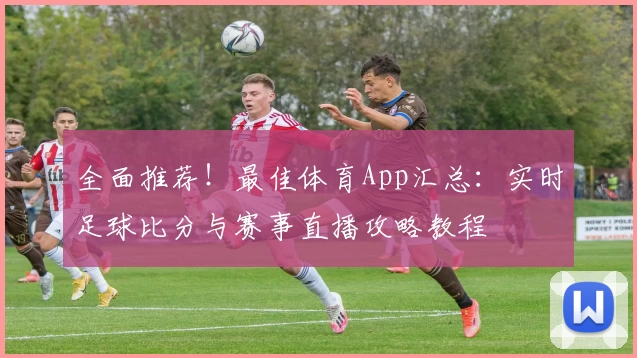 全面推荐！最佳体育App汇总：实时足球比分与赛事直播攻略教程