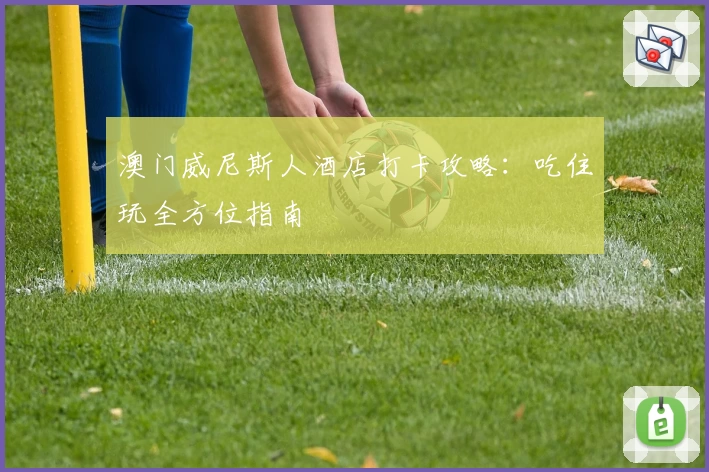 澳门威尼斯人酒店打卡攻略：吃住玩全方位指南