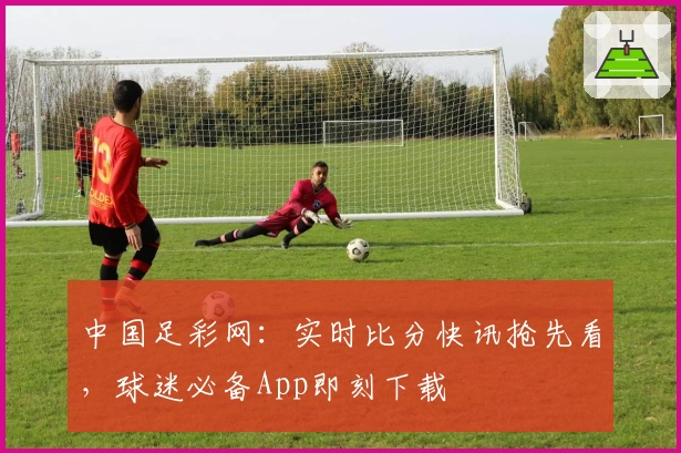 中国足彩网：实时比分快讯抢先看，球迷必备App即刻下载
