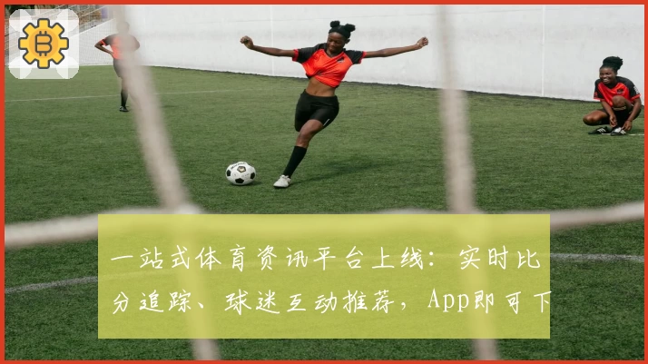 一站式体育资讯平台上线：实时比分追踪、球迷互动推荐，App即可下载畅享全面功能