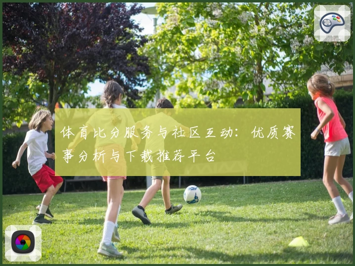 体育比分服务与社区互动：优质赛事分析与下载推荐平台
