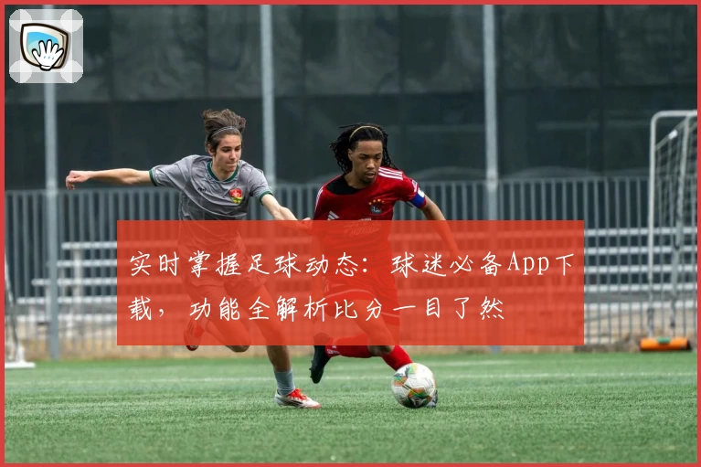 实时掌握足球动态：球迷必备App下载，功能全解析比分一目了然
