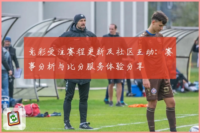 竞彩受注赛程更新及社区互动：赛事分析与比分服务体验分享
